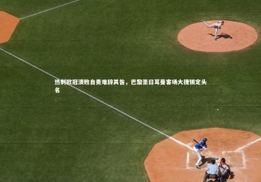 【熊猫体育官方下载】热刺欧冠溃败自责难辞其咎，巴黎圣日耳曼客场大捷锁定头名