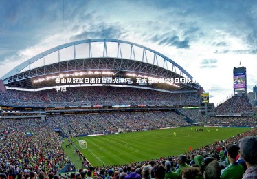 熊猫体育官网-泰山队冠军日出征誓夺火神杯，五大国脚最快8日归队助力争冠