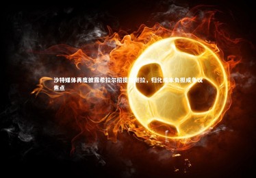 熊猫体育app下载_沙特媒体再度披露希拉尔招揽特谢拉，归化成本负担成争议焦点